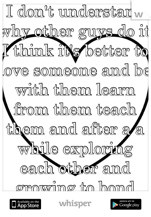 I don't understand why other guys do it I think it's better to love someone and be with them learn from them teach them and after a a while exploring each other and growing to bond together it always better  