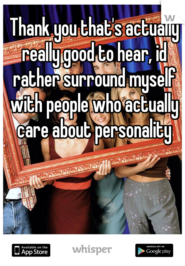Thank you that's actually really good to hear, id rather surround myself with people who actually care about personality 