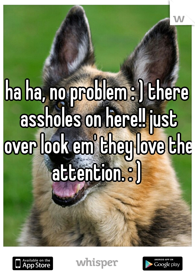 ha ha, no problem : ) there assholes on here!! just over look em' they love the attention. : ) 