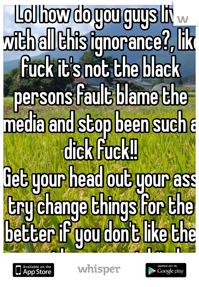 Lol how do you guys live with all this ignorance?, like fuck it's not the black persons fault blame the media and stop been such a dick fuck!!
Get your head out your ass try change things for the better if you don't like the way they are not bitch