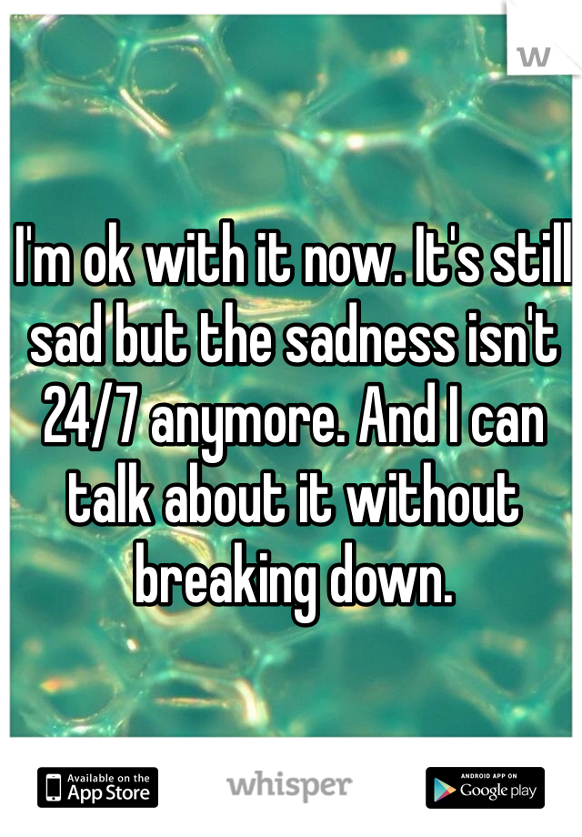 I'm ok with it now. It's still sad but the sadness isn't 24/7 anymore. And I can talk about it without breaking down. 