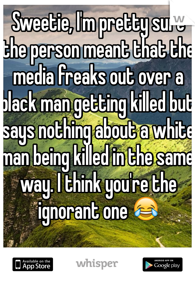 Sweetie, I'm pretty sure the person meant that the media freaks out over a black man getting killed but says nothing about a white man being killed in the same way. I think you're the ignorant one 😂