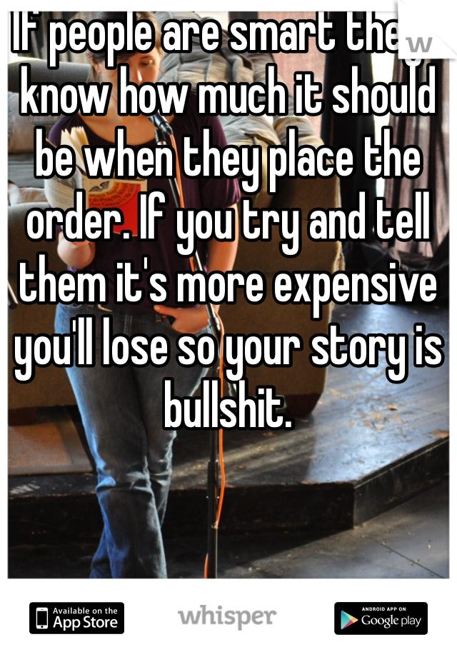 If people are smart they'll know how much it should be when they place the order. If you try and tell them it's more expensive you'll lose so your story is bullshit.