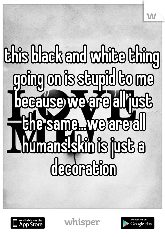 this black and white thing going on is stupid to me because we are all just the same...we are all humans!skin is just a decoration