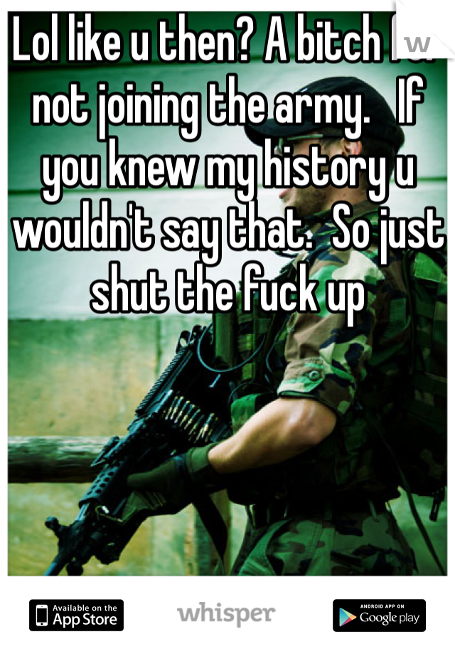 Lol like u then? A bitch for not joining the army.   If you knew my history u wouldn't say that.  So just shut the fuck up