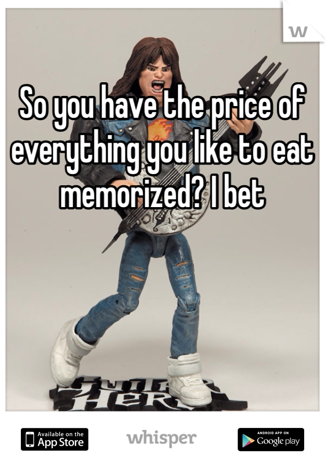 So you have the price of everything you like to eat memorized? I bet