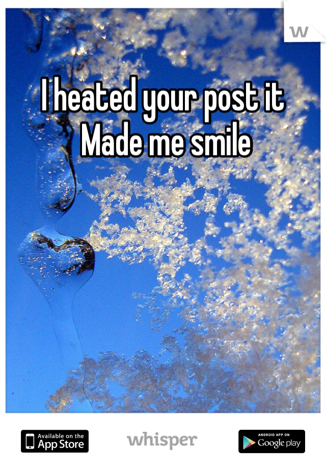 I heated your post it 
 Made me smile