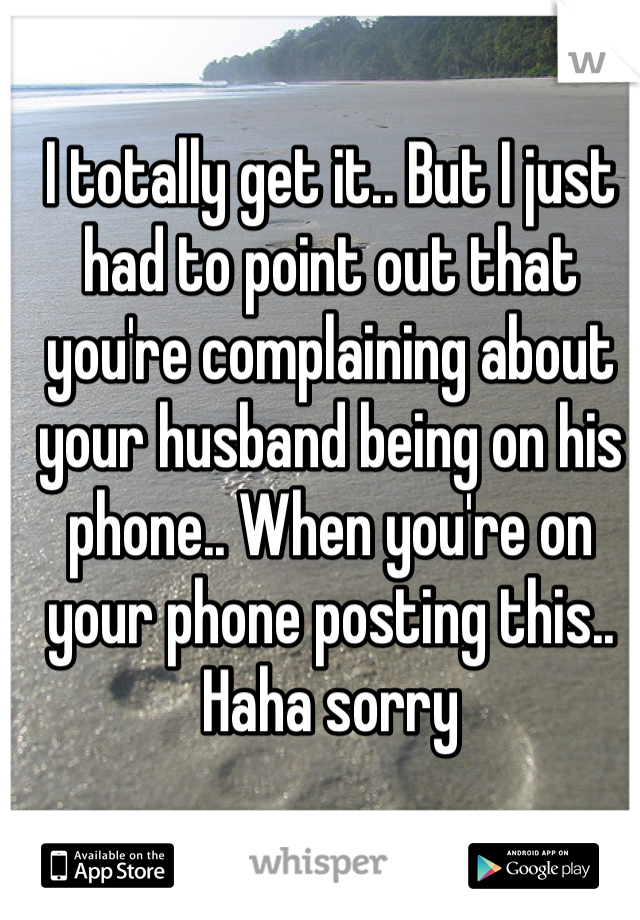 I totally get it.. But I just had to point out that you're complaining about your husband being on his phone.. When you're on your phone posting this.. Haha sorry 