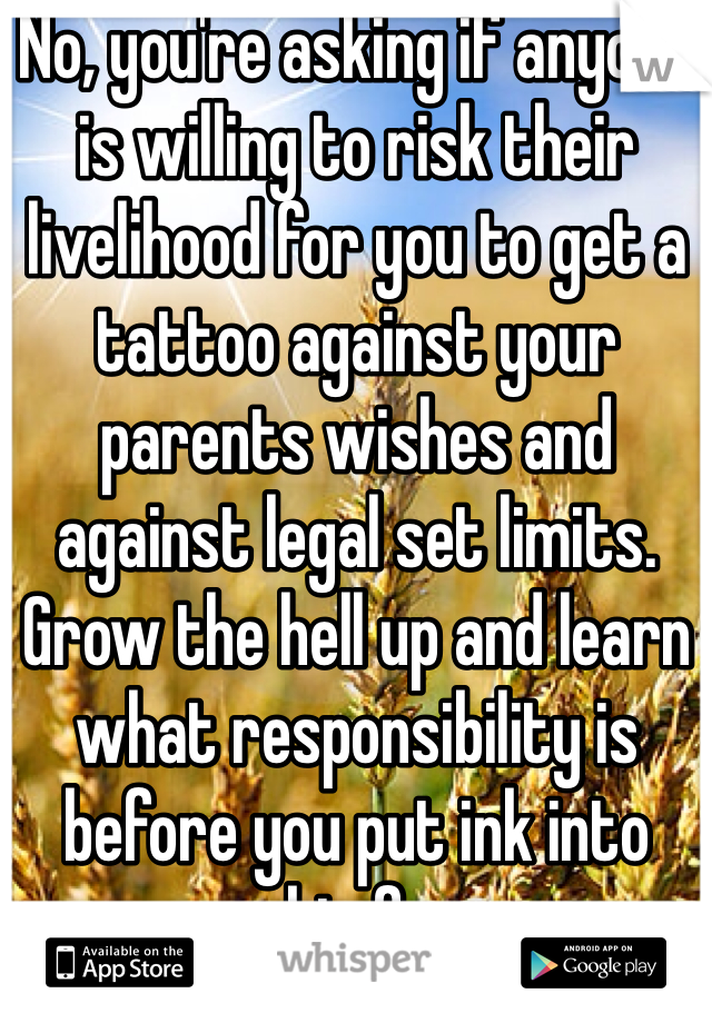 No, you're asking if anyone is willing to risk their livelihood for you to get a tattoo against your parents wishes and against legal set limits. Grow the hell up and learn what responsibility is before you put ink into your skin forever. 