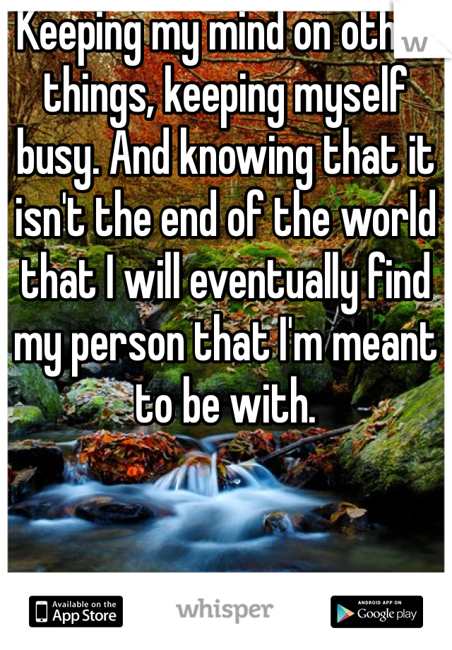 Keeping my mind on other things, keeping myself busy. And knowing that it isn't the end of the world that I will eventually find my person that I'm meant to be with. 