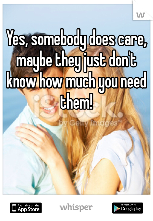 Yes, somebody does care, maybe they just don't know how much you need them! 