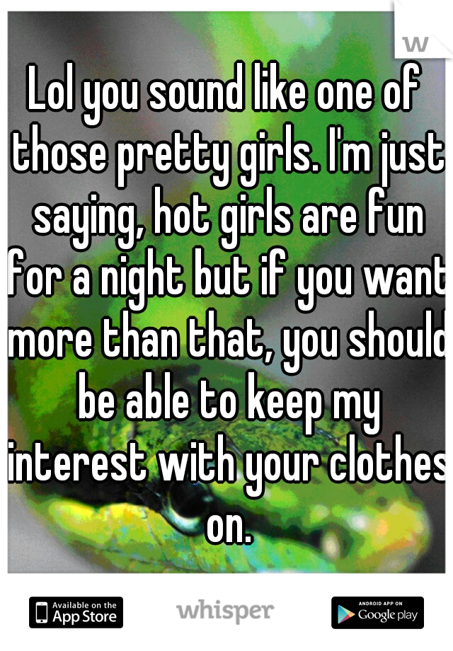 Lol you sound like one of those pretty girls. I'm just saying, hot girls are fun for a night but if you want more than that, you should be able to keep my interest with your clothes on.
