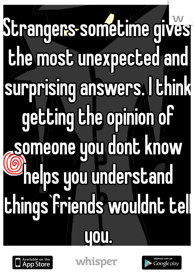 Strangers sometime gives the most unexpected and surprising answers. I think getting the opinion of someone you dont know helps you understand things friends wouldnt tell you.