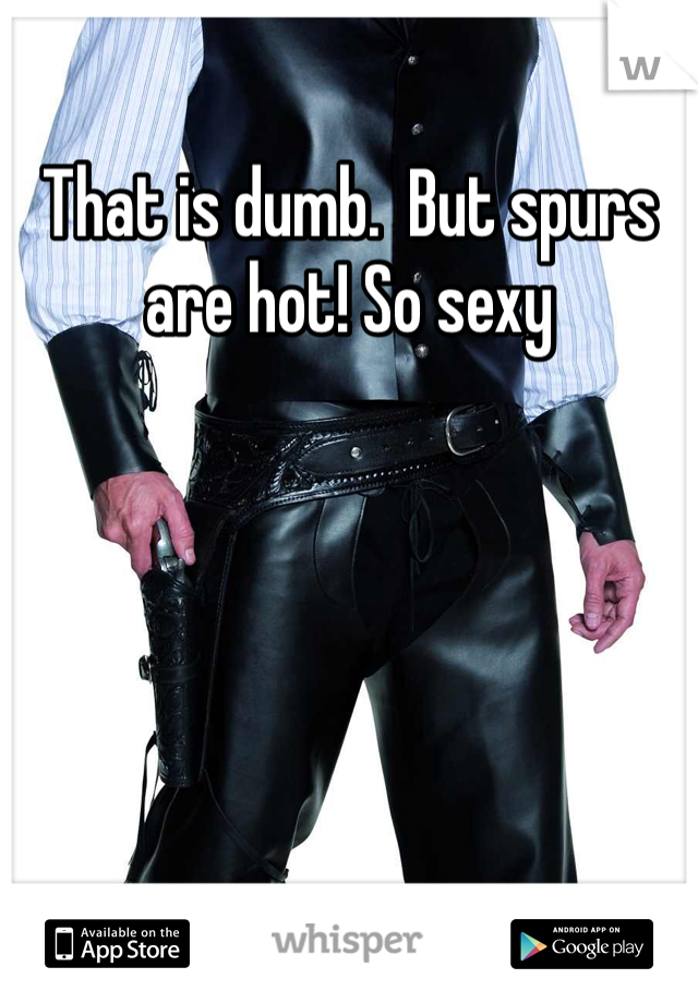 That is dumb.  But spurs are hot! So sexy