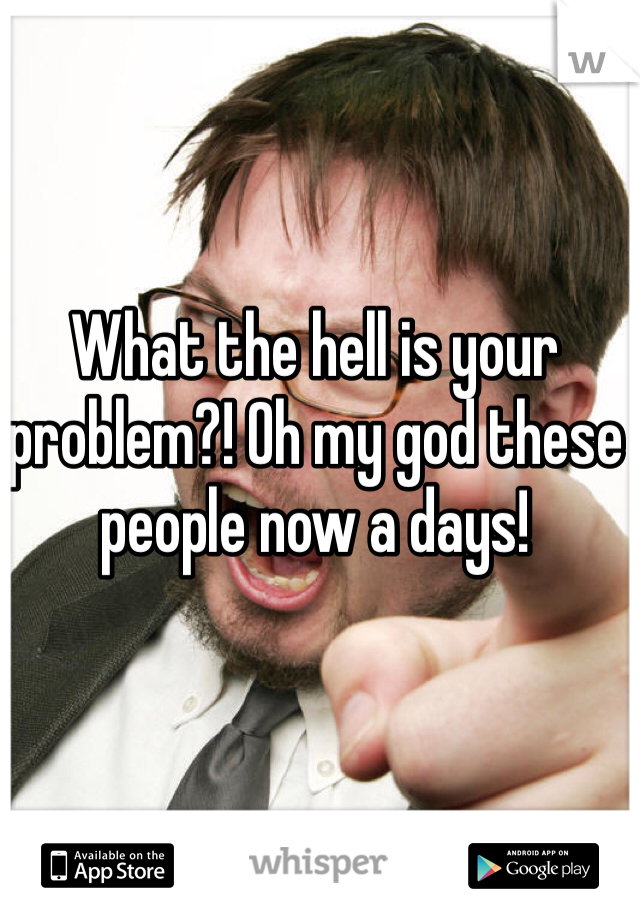 What the hell is your problem?! Oh my god these people now a days! 