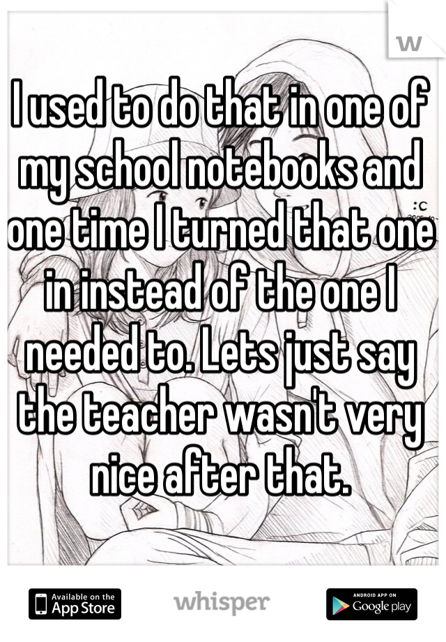 I used to do that in one of my school notebooks and one time I turned that one in instead of the one I needed to. Lets just say the teacher wasn't very nice after that.