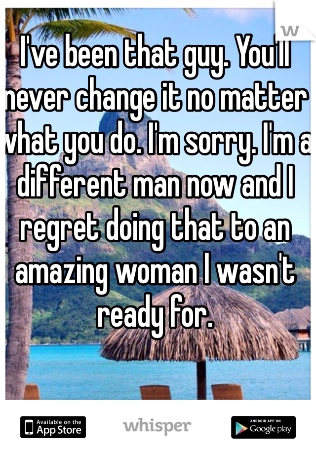 I've been that guy. You'll never change it no matter what you do. I'm sorry. I'm a different man now and I regret doing that to an amazing woman I wasn't ready for. 