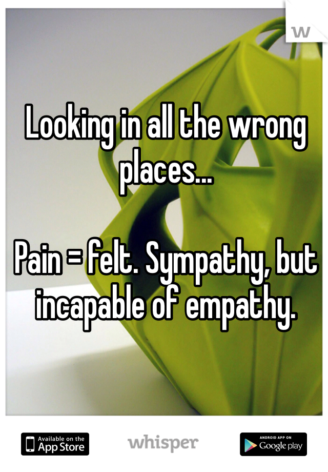 Looking in all the wrong places...

Pain = felt. Sympathy, but incapable of empathy. 