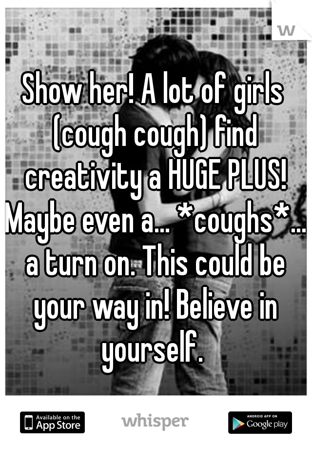 Show her! A lot of girls (cough cough) find creativity a HUGE PLUS! Maybe even a... *coughs*... a turn on. This could be your way in! Believe in yourself. 