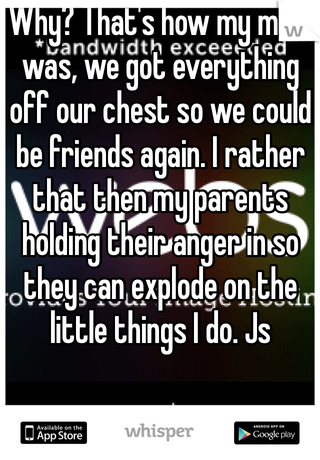 Why? That's how my mom was, we got everything off our chest so we could be friends again. I rather that then my parents holding their anger in so they can explode on the little things I do. Js