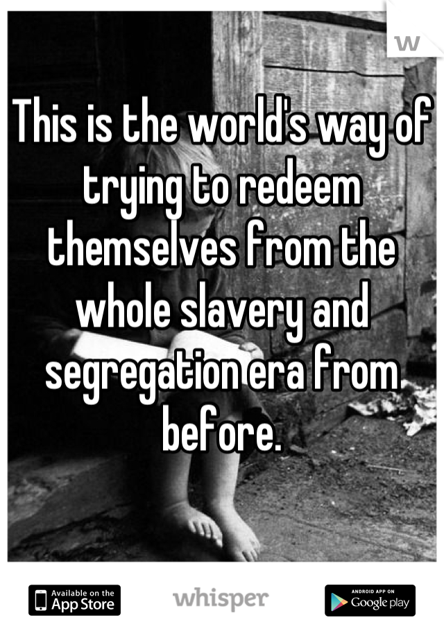 This is the world's way of trying to redeem themselves from the whole slavery and segregation era from before.