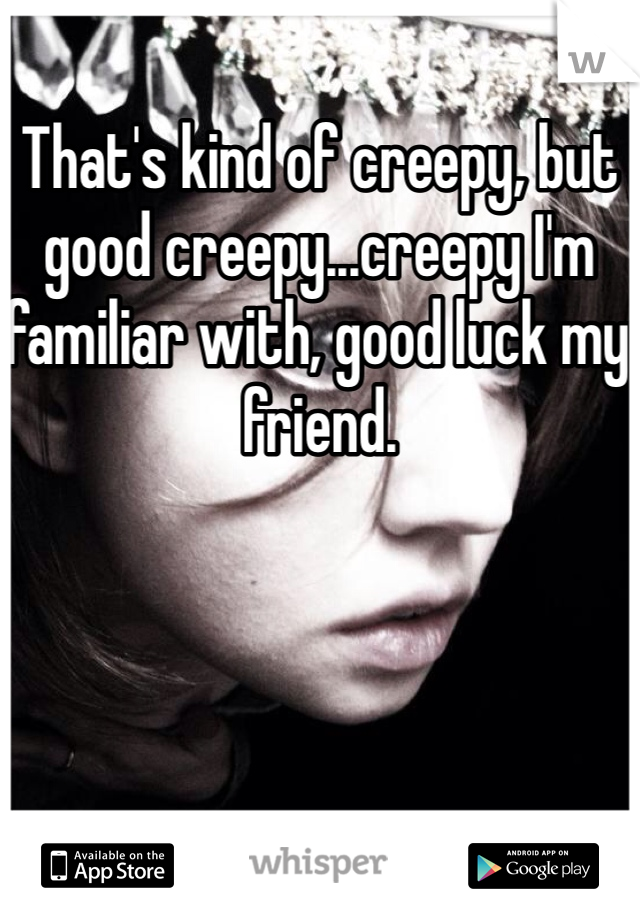 That's kind of creepy, but good creepy...creepy I'm familiar with, good luck my friend.