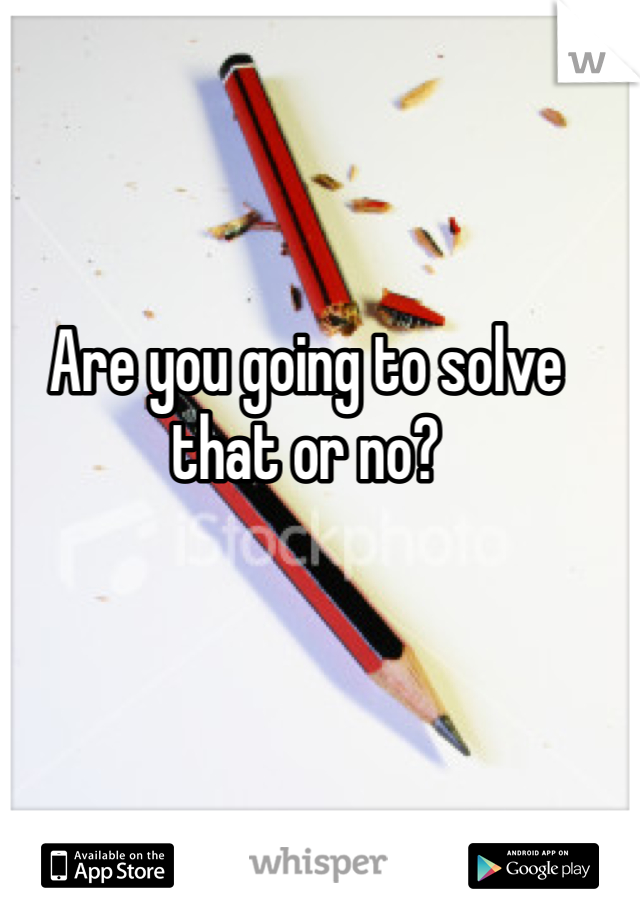 Are you going to solve that or no?