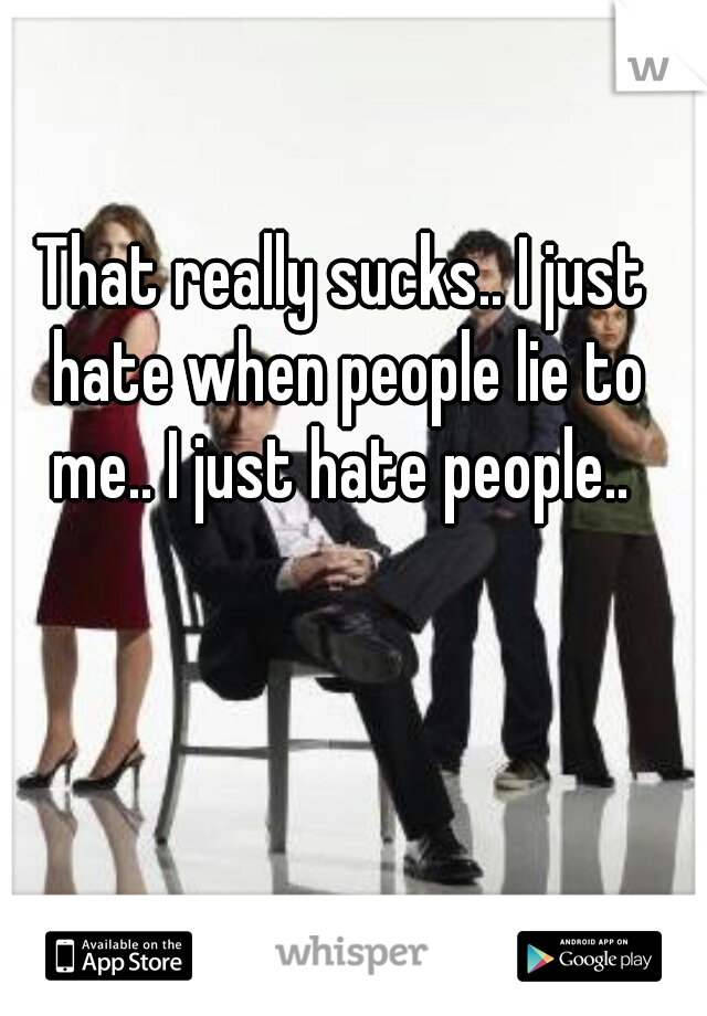 That really sucks.. I just hate when people lie to me.. I just hate people.. 