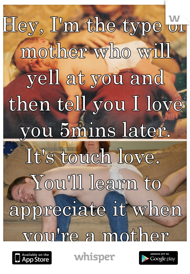 Hey, I'm the type of mother who will yell at you and then tell you I love you 5mins later. It's touch love.  You'll learn to appreciate it when you're a mother yourself. 