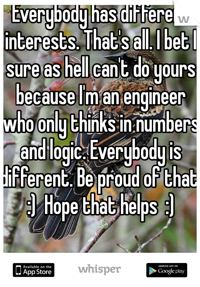 Everybody has different interests. That's all. I bet I sure as hell can't do yours because I'm an engineer who only thinks in numbers and logic. Everybody is different. Be proud of that. :)  Hope that helps  :)