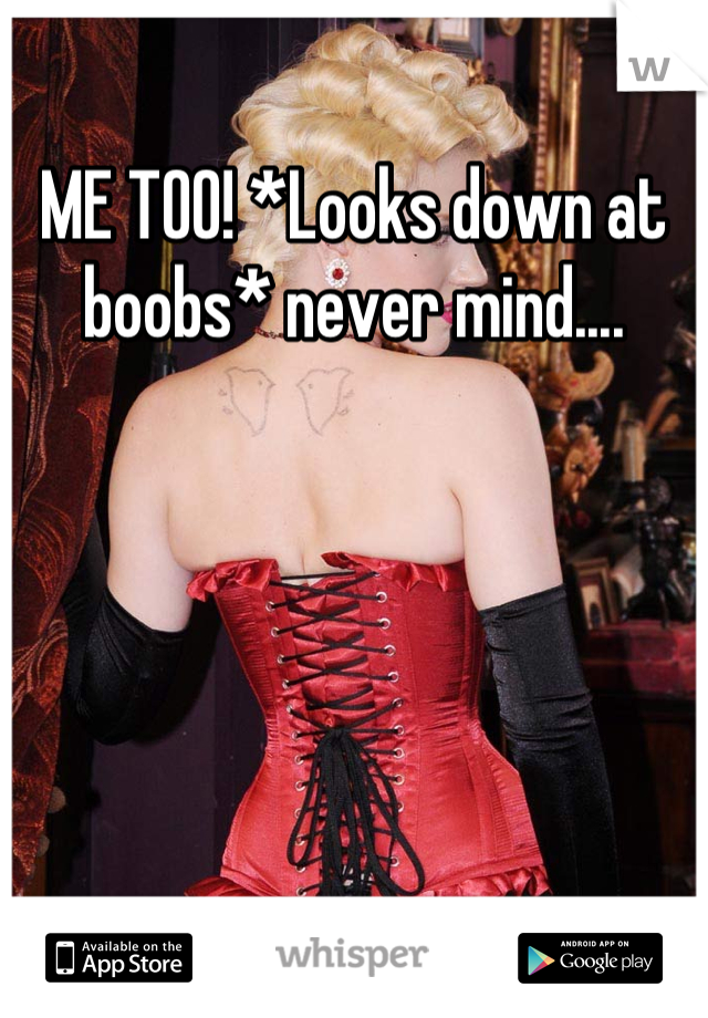 ME TOO! *Looks down at boobs* never mind....