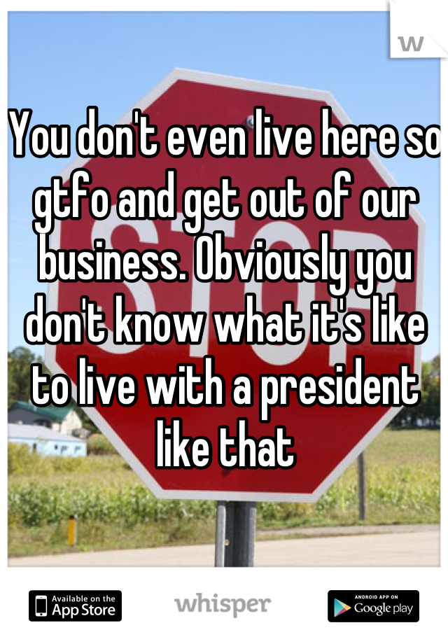 You don't even live here so gtfo and get out of our business. Obviously you don't know what it's like to live with a president like that