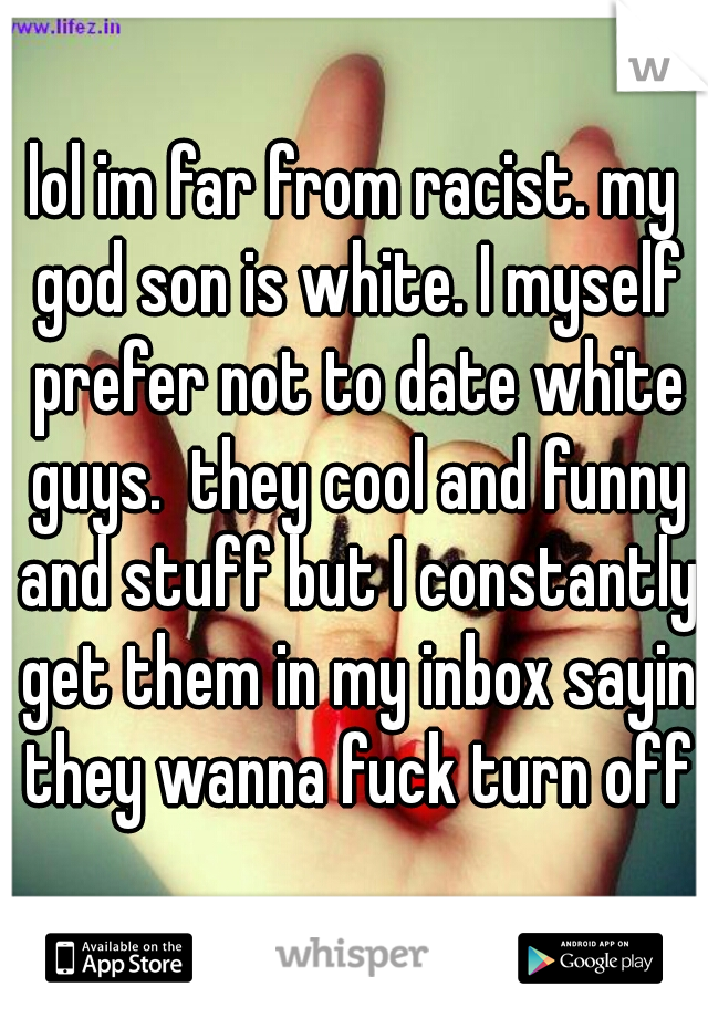 lol im far from racist. my god son is white. I myself prefer not to date white guys.  they cool and funny and stuff but I constantly get them in my inbox sayin they wanna fuck turn off
