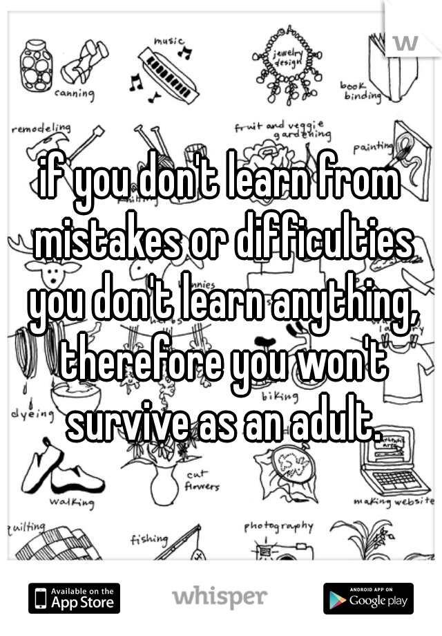 if you don't learn from mistakes or difficulties you don't learn anything, therefore you won't survive as an adult.