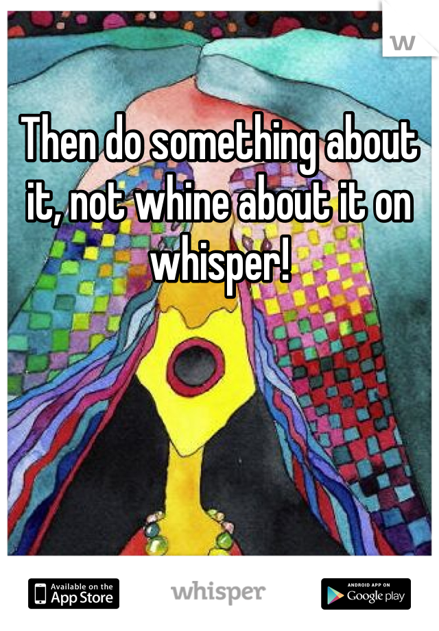 Then do something about it, not whine about it on whisper!