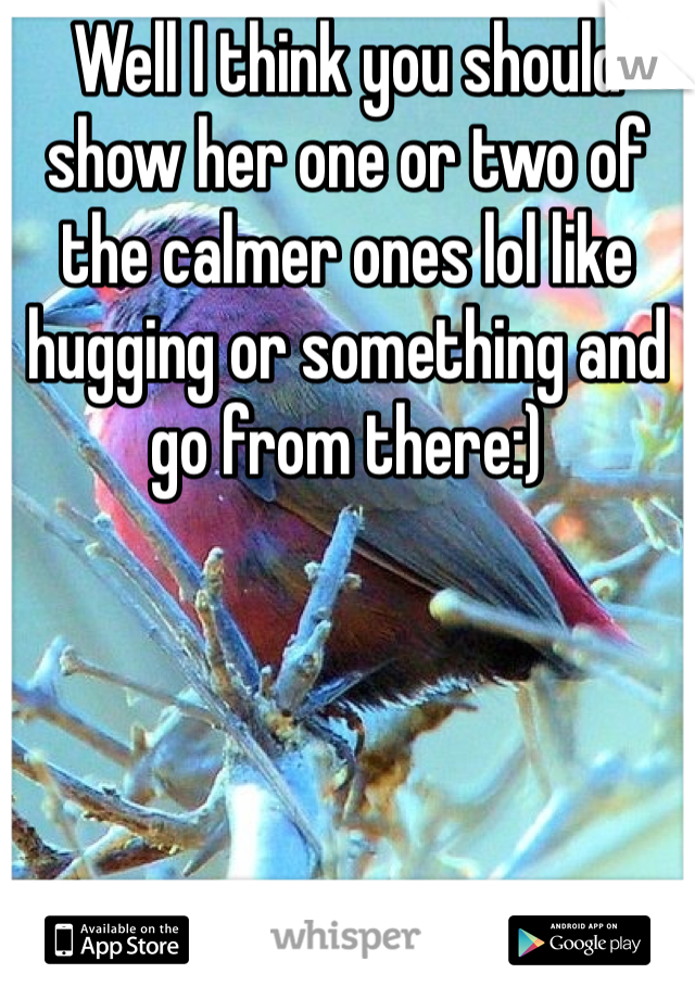 Well I think you should show her one or two of the calmer ones lol like hugging or something and go from there:)