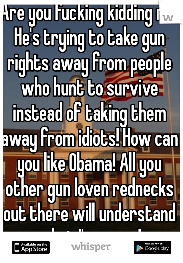 Are you fucking kidding me! He's trying to take gun rights away from people who hunt to survive instead of taking them away from idiots! How can you like Obama! All you other gun loven rednecks out there will understand what I'm sayen!