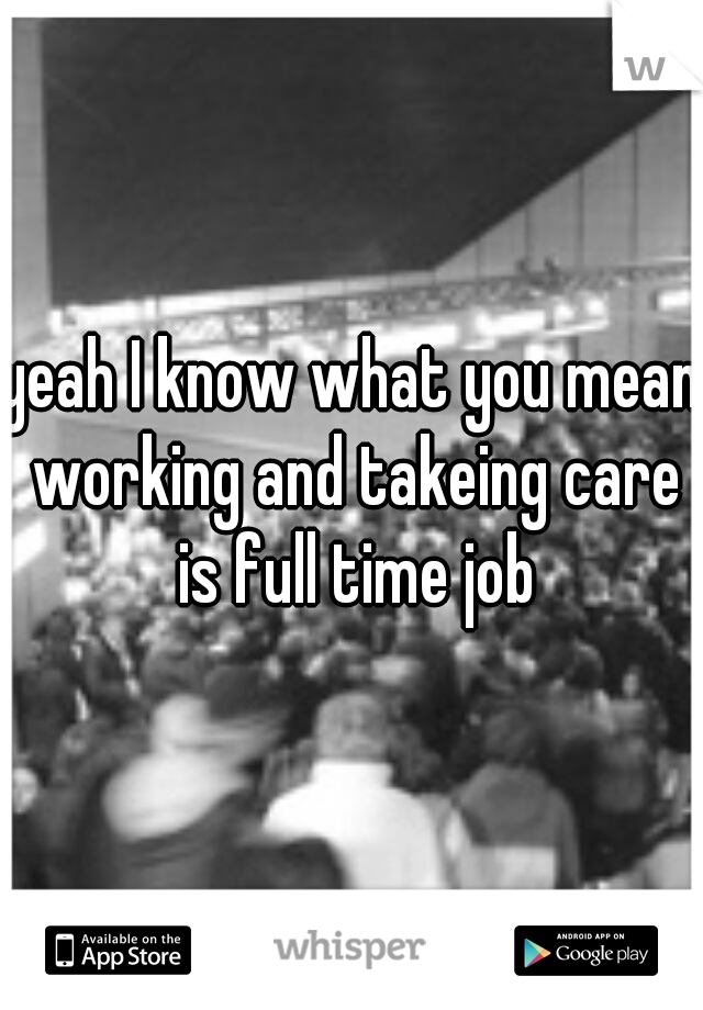 yeah I know what you mean working and takeing care is full time job