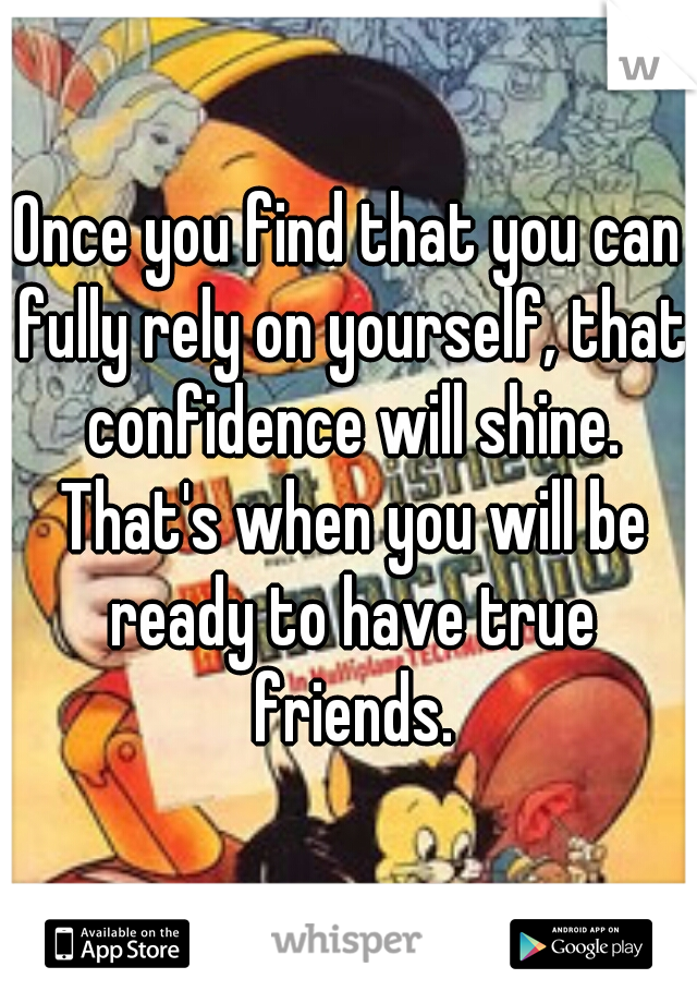 Once you find that you can fully rely on yourself, that confidence will shine. That's when you will be ready to have true friends.