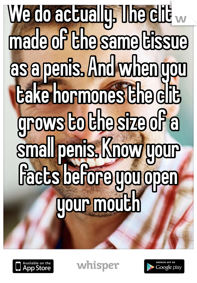 We do actually. The clit is made of the same tissue as a penis. And when you take hormones the clit grows to the size of a small penis. Know your facts before you open your mouth 