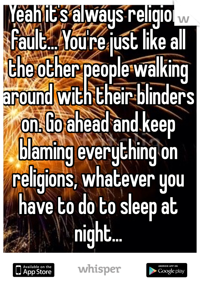 Yeah it's always religions fault... You're just like all the other people walking around with their blinders on. Go ahead and keep blaming everything on religions, whatever you have to do to sleep at night...