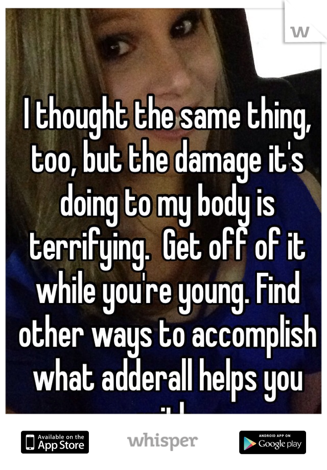 I thought the same thing, too, but the damage it's doing to my body is terrifying.  Get off of it while you're young. Find other ways to accomplish what adderall helps you with.