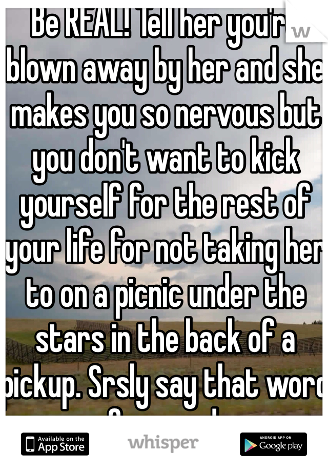 Be REAL! Tell her you're blown away by her and she makes you so nervous but you don't want to kick yourself for the rest of your life for not taking her to on a picnic under the stars in the back of a pickup. Srsly say that word for word.