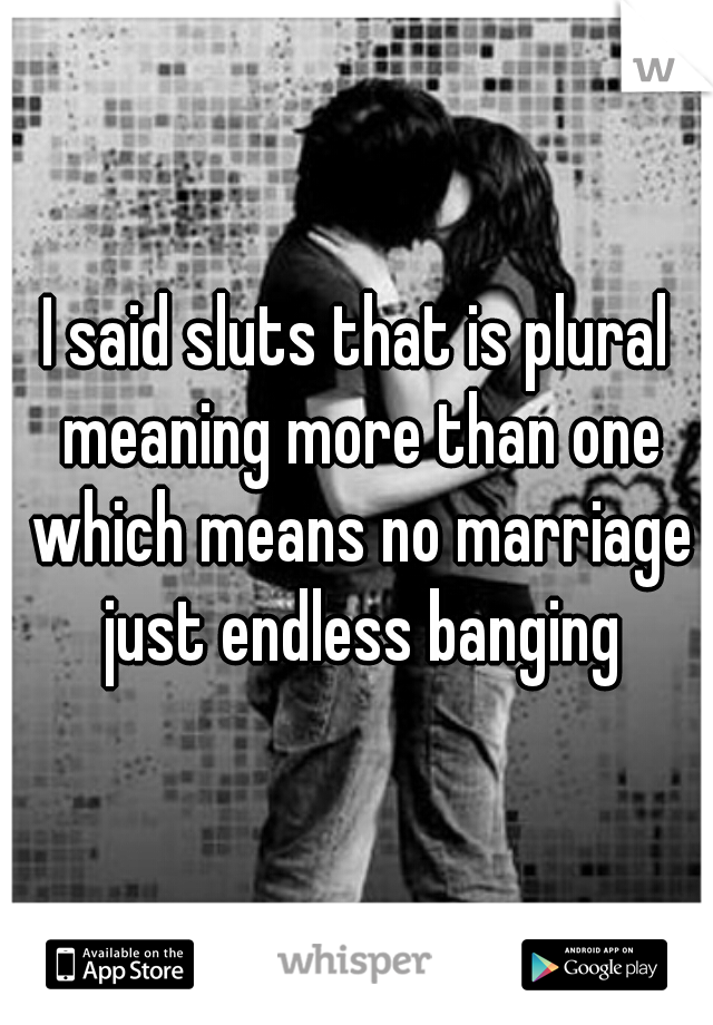 I said sluts that is plural meaning more than one which means no marriage just endless banging