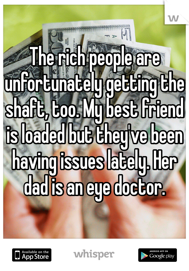 The rich people are unfortunately getting the shaft, too. My best friend is loaded but they've been having issues lately. Her dad is an eye doctor.