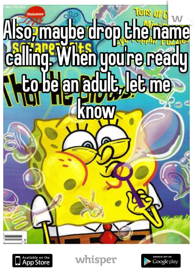 Also, maybe drop the name calling. When you're ready to be an adult, let me know