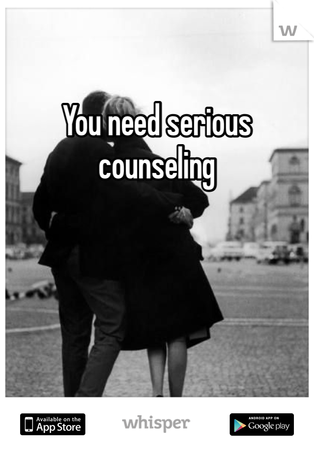 You need serious counseling