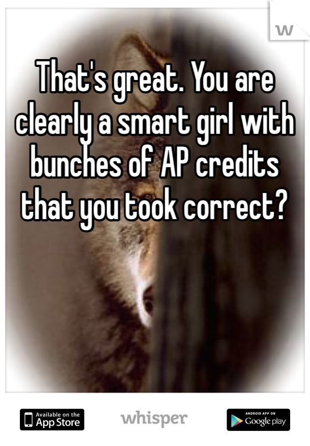 That's great. You are clearly a smart girl with bunches of AP credits that you took correct?