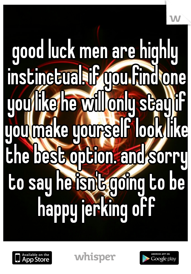 good luck men are highly instinctual. if you find one you like he will only stay if you make yourself look like the best option. and sorry to say he isn't going to be happy jerking off