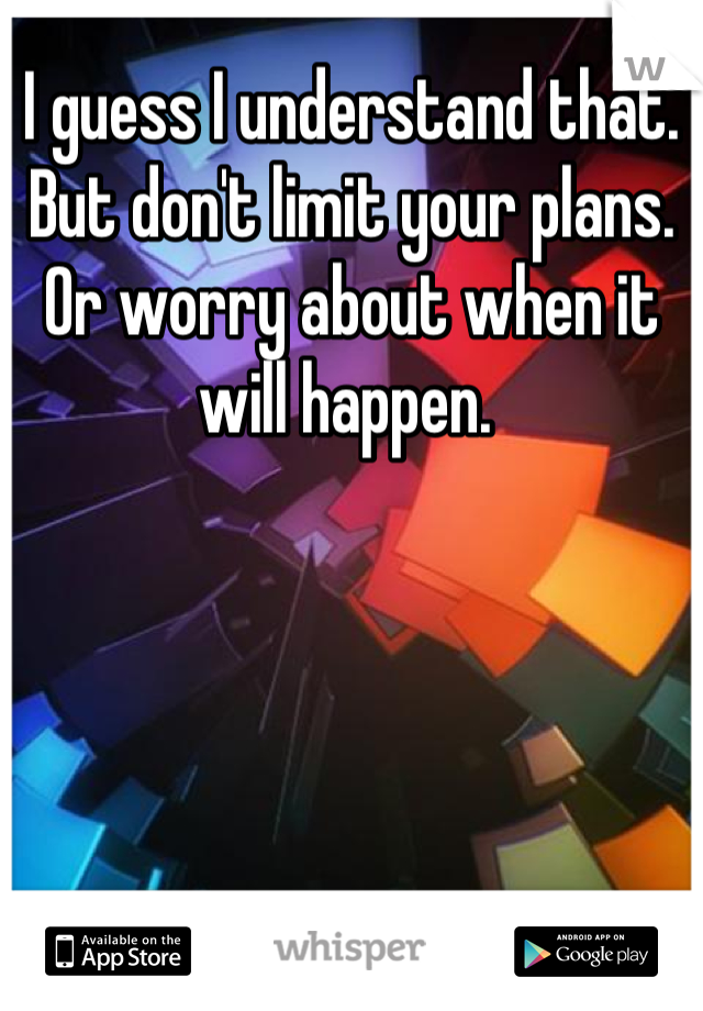 I guess I understand that. But don't limit your plans. Or worry about when it will happen. 
